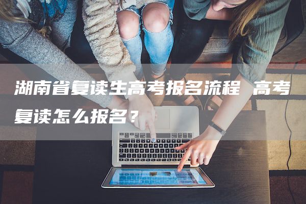 湖南省复读生高考报名流程 高考复读怎么报