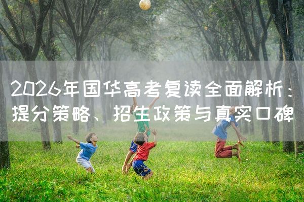 2026年国华高考复读全面解析：提分策略、招生政策与真实口碑