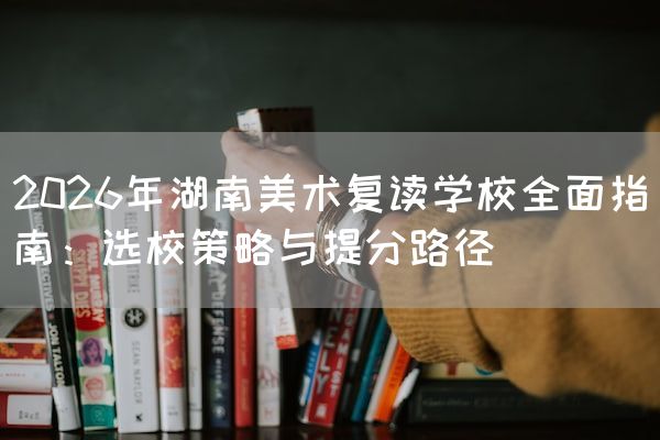 2026年湖南美术复读学校全面指南：选校策略与提分路径