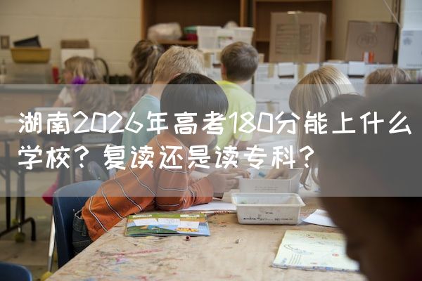 湖南2026年高考180分能上什么学校？复读还是读专科？